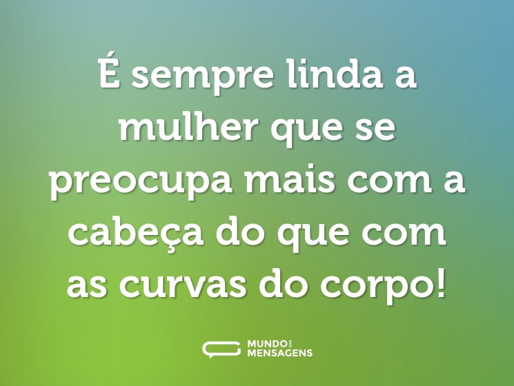 É sempre linda a mulher que se preocupa mais com a cabeça do que com as curvas do corpo!