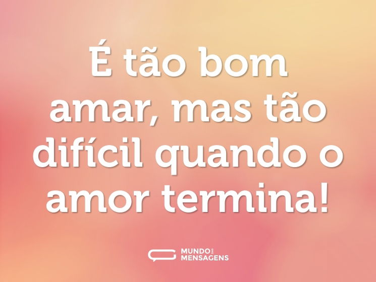 É tão bom amar, mas tão difícil quando o amor termina!