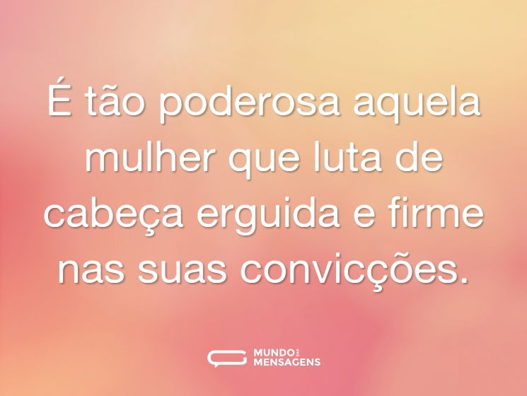 É tão poderosa aquela mulher que luta de cabeça erguida e firme nas suas convicções.