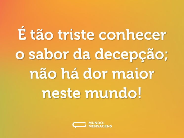 É tão triste conhecer o sabor da decepção; não há dor maior neste mundo!