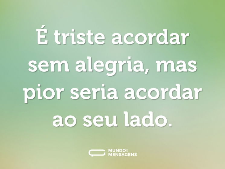 É triste acordar sem alegria, mas pior seria acordar ao seu lado.