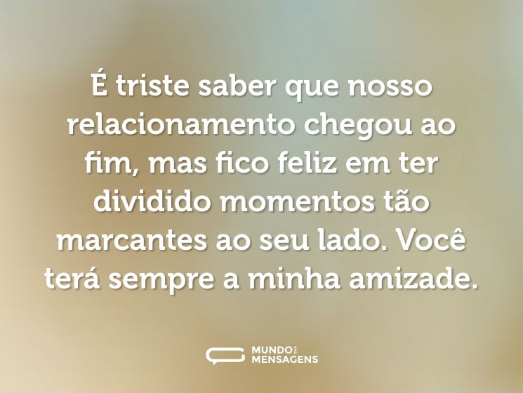 É triste saber que nosso relacionamento chegou ao fim, mas fico feliz em ter dividido momentos tão marcantes ao seu lado. Você terá sempre a minha amizade.
