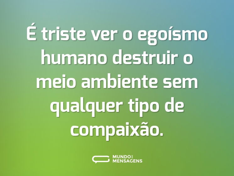 É triste ver o egoísmo humano destruir o meio ambiente sem qualquer tipo de compaixão.