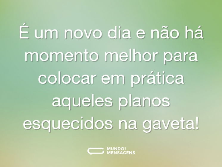 É um novo dia e não há momento melhor para colocar em prática aqueles planos esquecidos na gaveta!