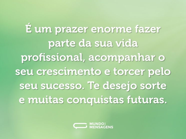 É um prazer enorme fazer parte da sua vida profissional, acompanhar o seu crescimento e torcer pelo seu sucesso. Te desejo sorte e muitas conquistas futuras.
