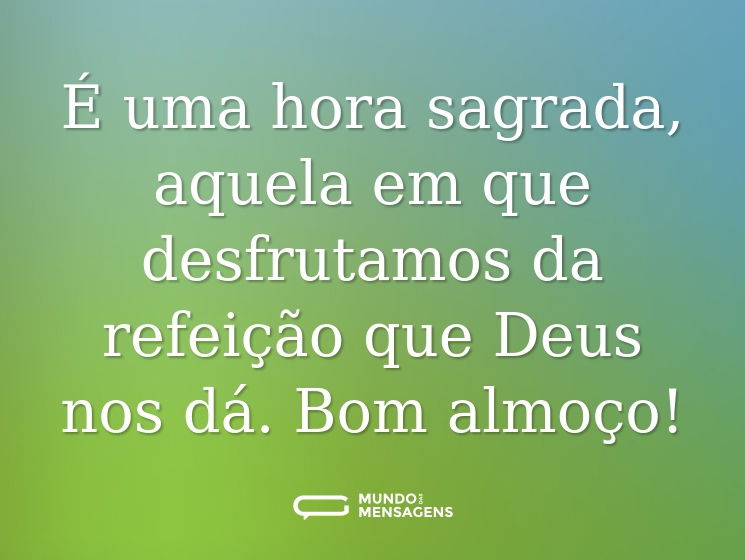 É uma hora sagrada, aquela em que desfrutamos da refeição que Deus nos dá. Bom almoço!