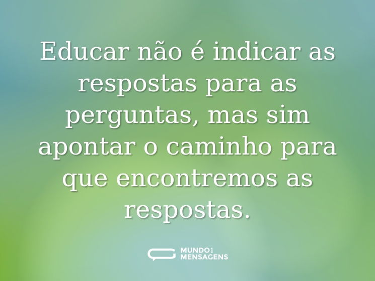 Educar não é indicar as respostas para as perguntas, mas sim apontar o caminho para que encontremos as respostas.