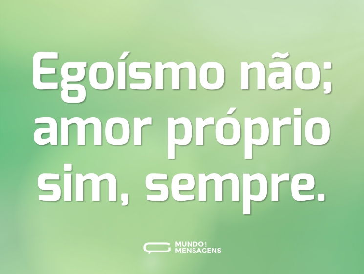 Egoísmo não; amor próprio sim, sempre.