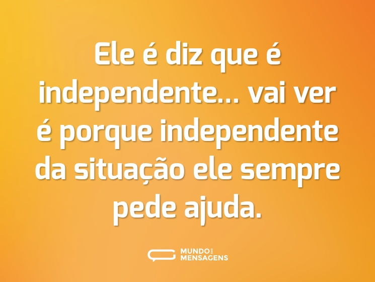 Ele é diz que é independente... vai ver é porque independente da situação ele sempre pede ajuda.