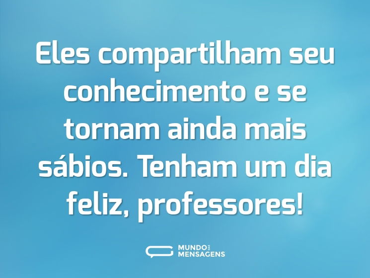 Eles compartilham seu conhecimento e se tornam ainda mais sábios. Tenham um dia feliz, professores!