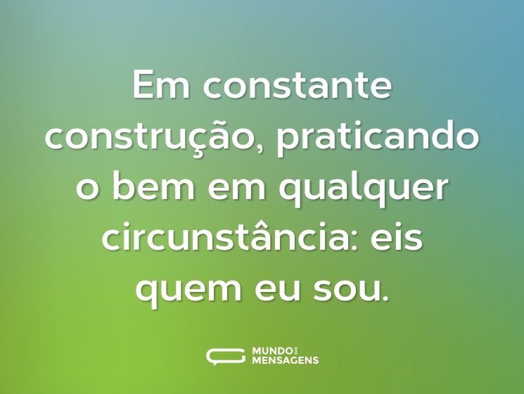 Em constante construção, praticando o bem em qualquer circunstância: eis quem eu sou.