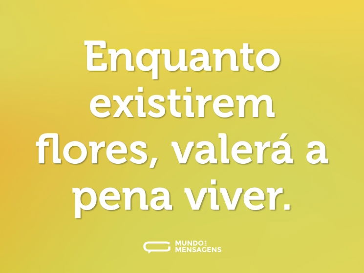 Enquanto existirem flores, valerá a pena viver.