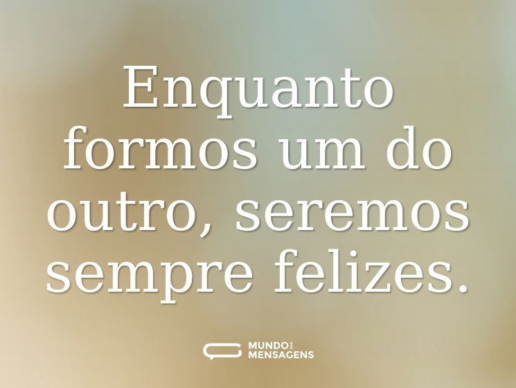 Enquanto formos um do outro, seremos sempre felizes.