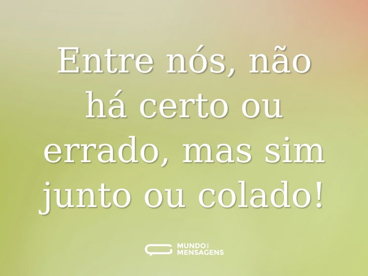 Entre nós, não há certo ou errado, mas sim junto ou colado!