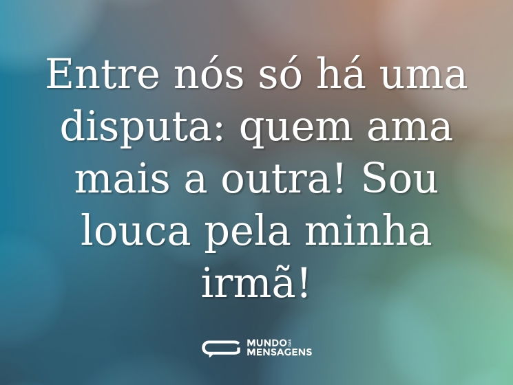 Entre nós só há uma disputa: quem ama mais a outra! Sou louca pela minha irmã!