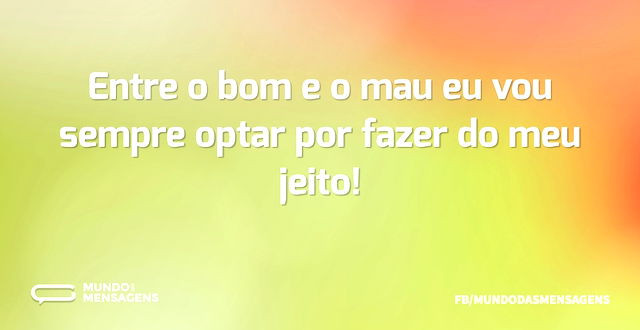 Entre o bom e o mau eu vou sempre optar ...