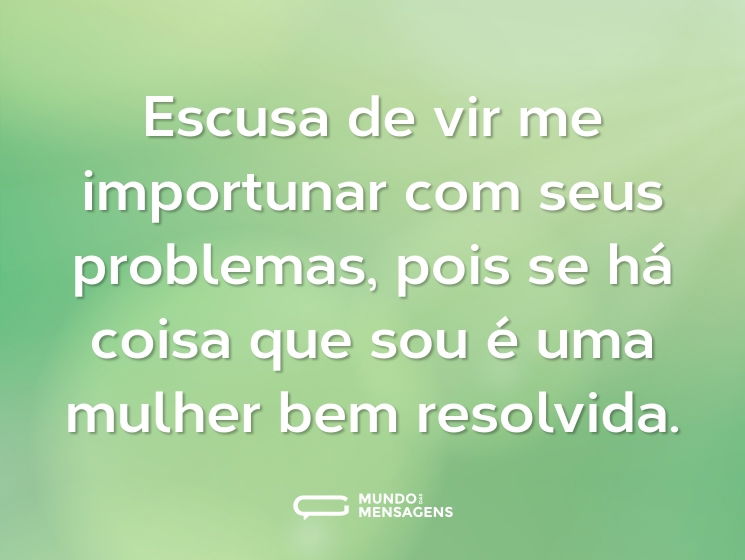 Escusa de vir me importunar com seus problemas, pois se há coisa que sou é uma mulher bem resolvida.