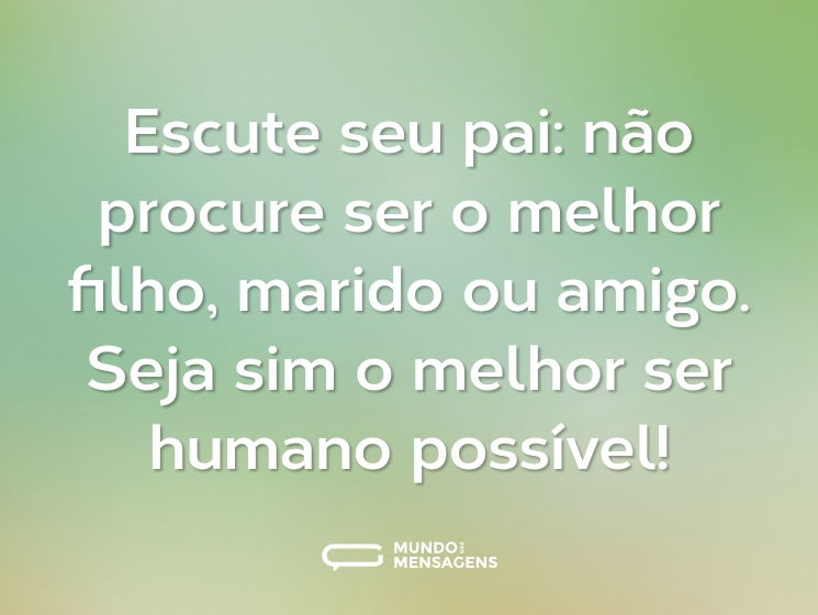 Escute seu pai: não procure ser o melhor filho, marido ou amigo. Seja sim o melhor ser humano possível!
