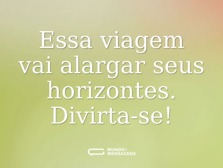Essa viagem vai alargar seus horizontes. Divirta-se!