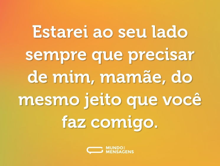 Estarei ao seu lado sempre que precisar de mim, mamãe, do mesmo jeito que você faz comigo.