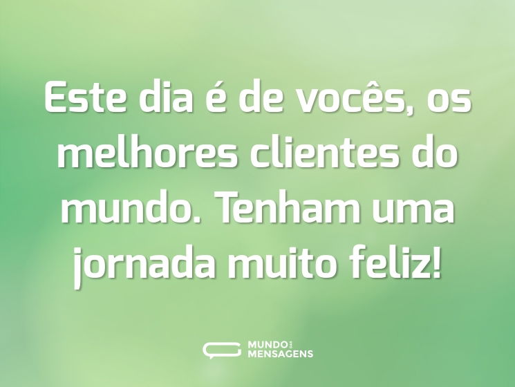 Este dia é de vocês, os melhores clientes do mundo. Tenham uma jornada muito feliz!