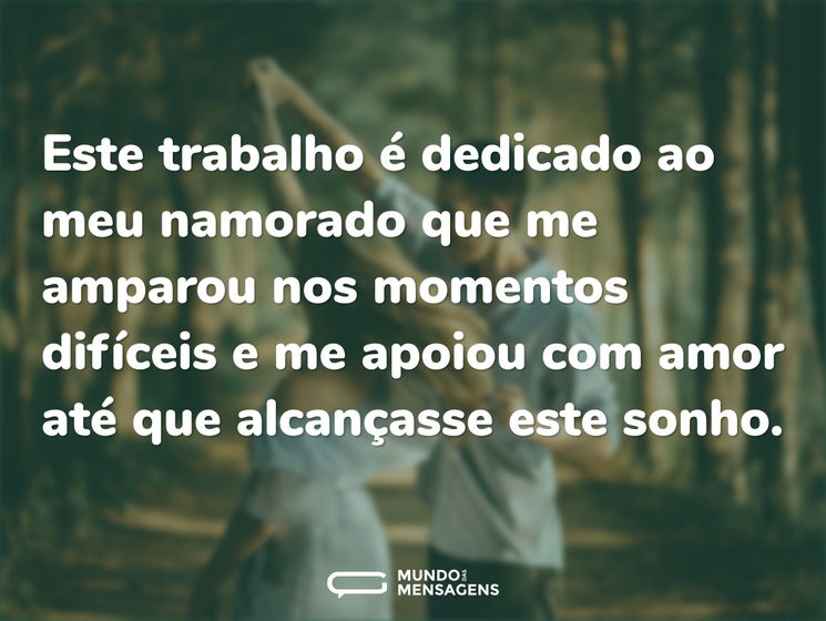Este trabalho é dedicado ao meu namorado que me amparou nos momentos difíceis e me apoiou com amor até que alcançasse este sonho.