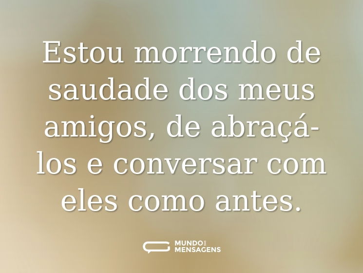 Estou morrendo de saudade dos meus amigos, de abraçá-los e conversar com eles como antes.