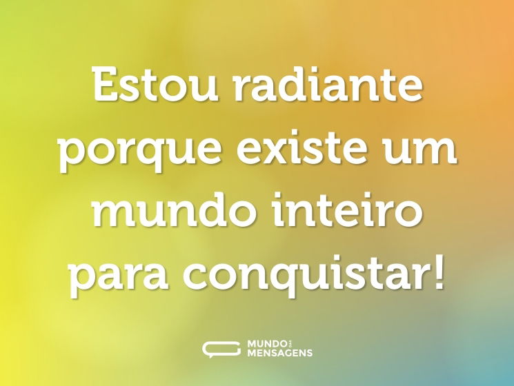 Estou radiante porque existe um mundo inteiro para conquistar!