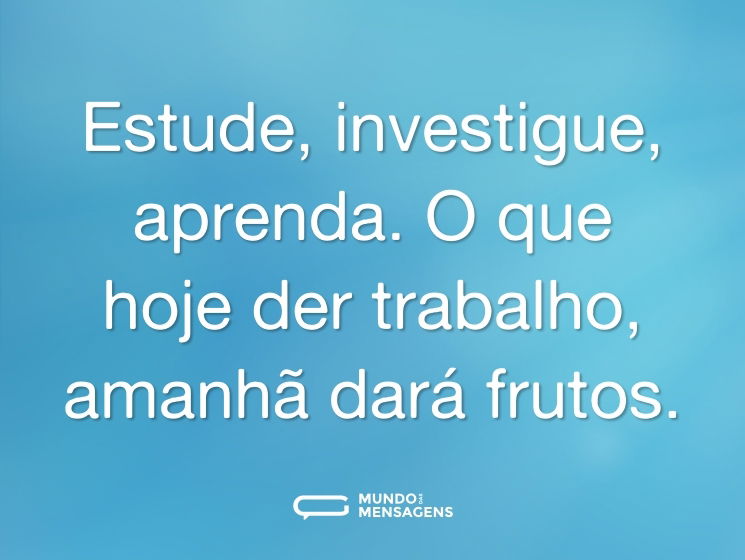 Estude, investigue, aprenda. O que hoje der trabalho, amanhã dará frutos.