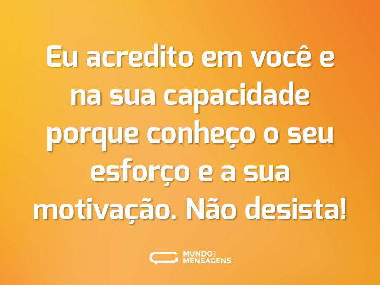 Eu acredito em você e na sua capacidade porque conheço o seu esforço e a sua motivação. Não desista!
