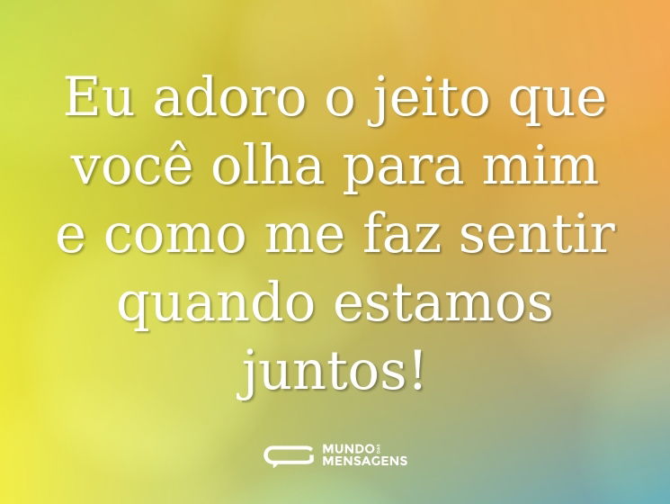 Eu adoro o jeito que você olha para mim e como me faz sentir quando estamos juntos!
