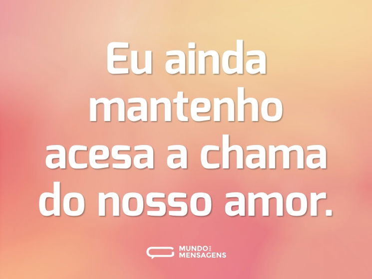 Eu ainda mantenho acesa a chama do nosso amor.
