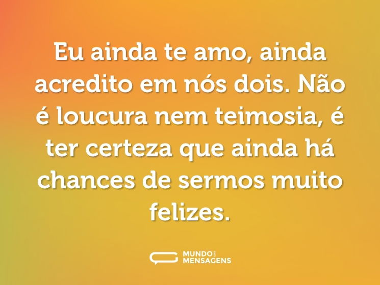 Eu ainda te amo, ainda acredito em nós dois. Não é loucura nem teimosia, é ter certeza que ainda há chances de sermos muito felizes.