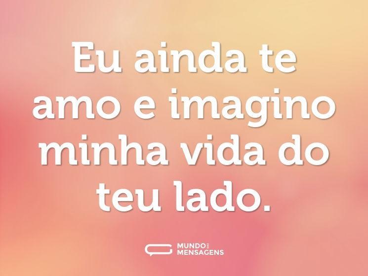 Eu ainda te amo e imagino minha vida do teu lado.