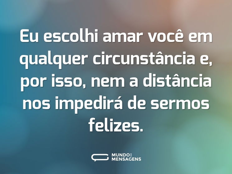 Eu escolhi amar você em qualquer circunstância e, por isso, nem a distância nos impedirá de sermos felizes.