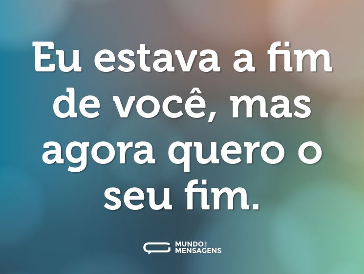 Eu estava a fim de você, mas agora quero o seu fim.