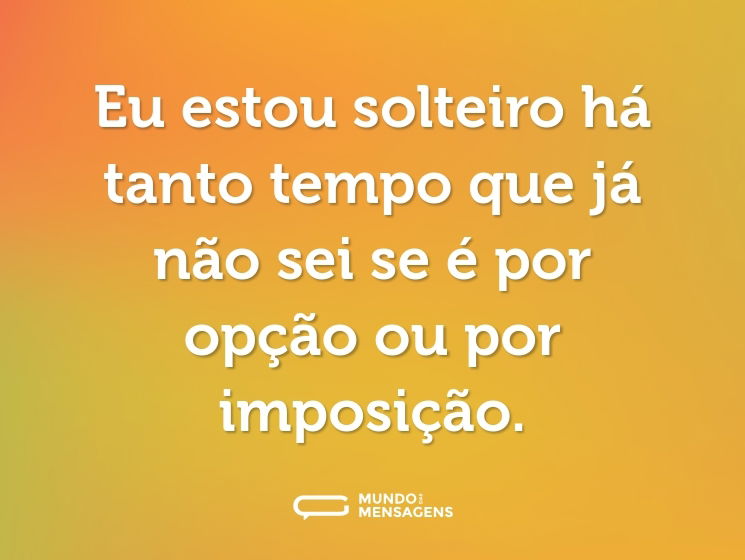 Eu estou solteiro há tanto tempo que já não sei se é por opção ou por imposição.