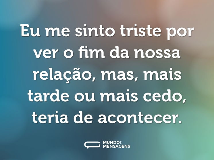 Eu me sinto triste por ver o fim da nossa relação, mas, mais tarde ou mais cedo, teria de acontecer.