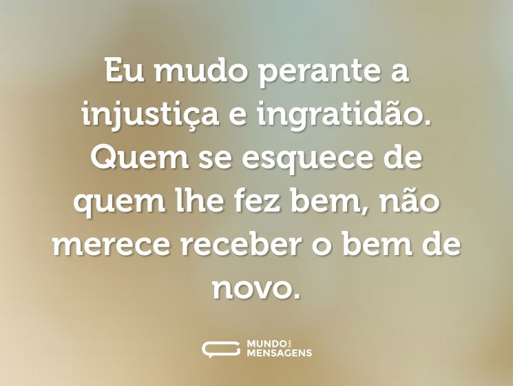 Eu mudo perante a injustiça e ingratidão. Quem se esquece de quem lhe fez bem, não merece receber o bem de novo.