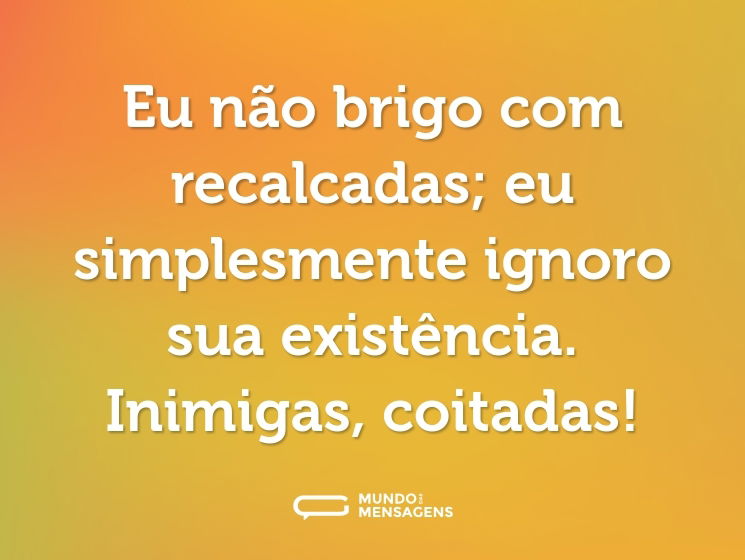 Eu não brigo com recalcadas; eu simplesmente ignoro sua existência. Inimigas, coitadas!