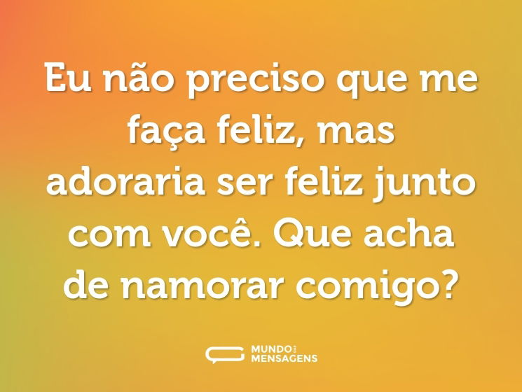 Eu não preciso que me faça feliz, mas adoraria ser feliz junto com você. Que acha de namorar comigo?