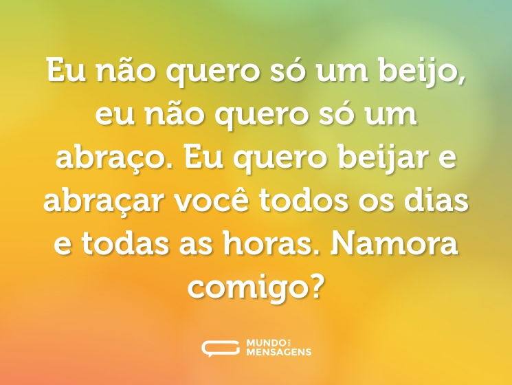 Eu não quero só um beijo, eu não quero só um abraço. Eu quero beijar e abraçar você todos os dias e todas as horas. Namora comigo?