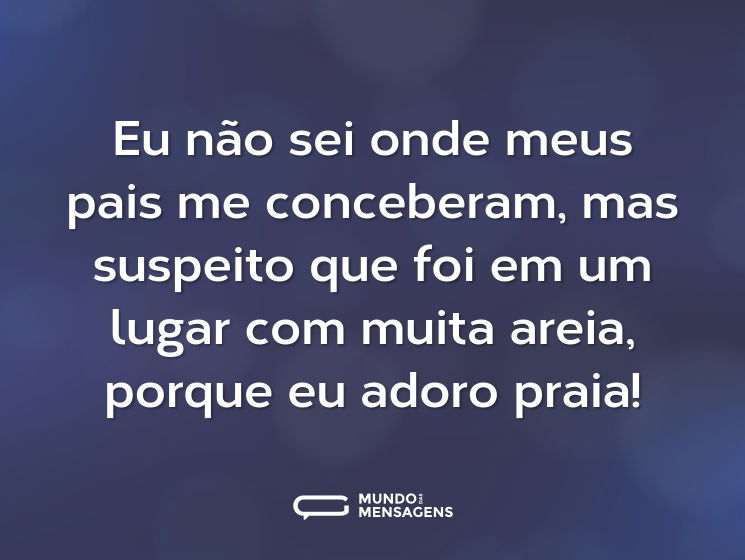 Eu não sei onde meus pais me conceberam, mas suspeito que foi em um lugar com muita areia, porque eu adoro praia!