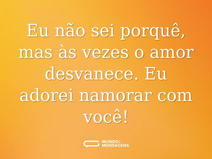 Eu não sei porquê, mas às vezes o amor desvanece. Eu adorei namorar com você!