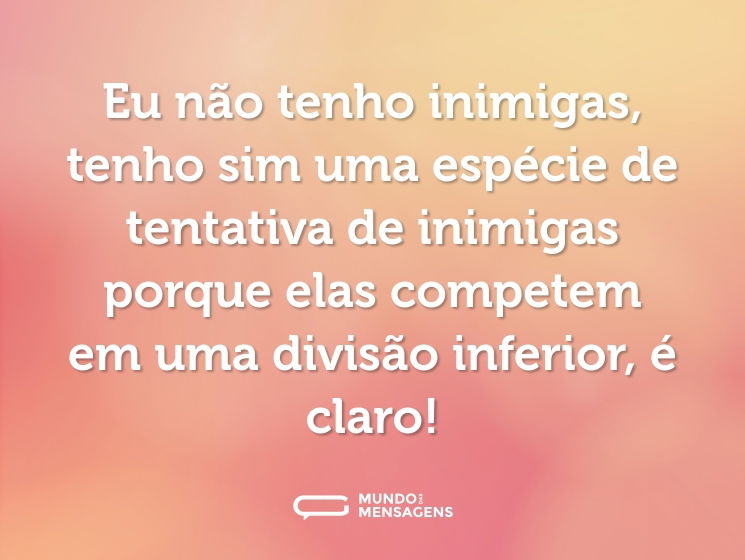 Eu não tenho inimigas, tenho sim uma espécie de tentativa de inimigas porque elas competem em uma divisão inferior, é claro!