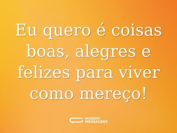 Eu quero é coisas boas, alegres e felizes para viver como mereço!