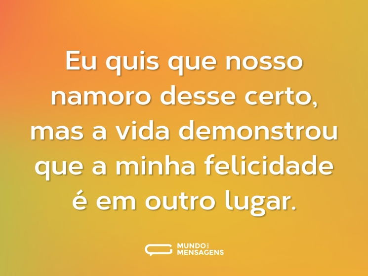 Eu quis que nosso namoro desse certo, mas a vida demonstrou que a minha felicidade é em outro lugar.