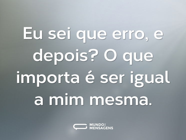 Eu sei que erro, e depois? O que importa é ser igual a mim mesma.