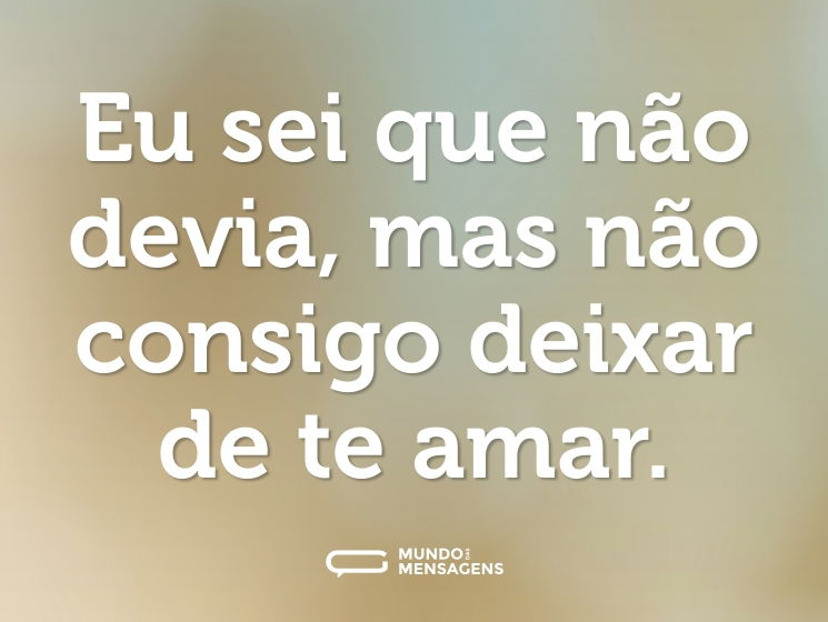 Eu sei que não devia, mas não consigo deixar de te amar.