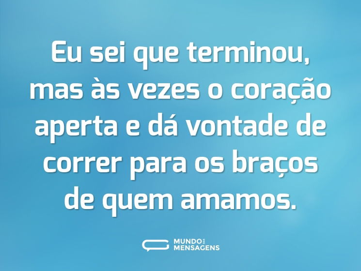 Eu sei que terminou, mas às vezes o coração aperta e dá vontade de correr para os braços de quem amamos.